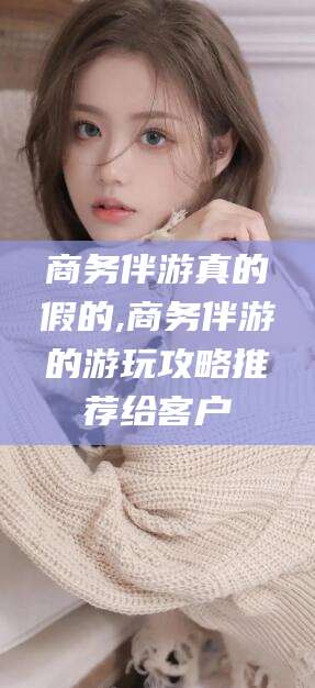 周口商务伴游真的假的,商务伴游的游玩攻略推荐给客户