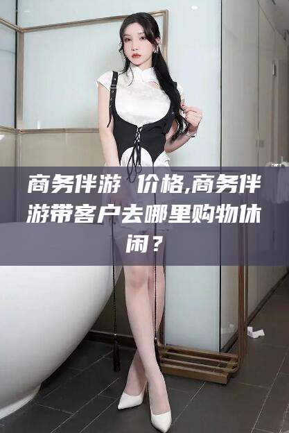 周口商务伴游 价格,商务伴游带客户去哪里购物休闲？