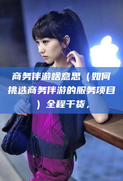 周口商务伴游啥意思（如何挑选商务伴游的服务项目）全程干货，