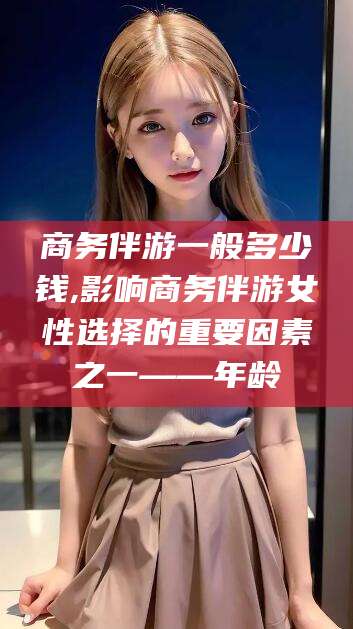周口商务伴游一般多少钱,影响商务伴游女性选择的重要因素之一——年龄