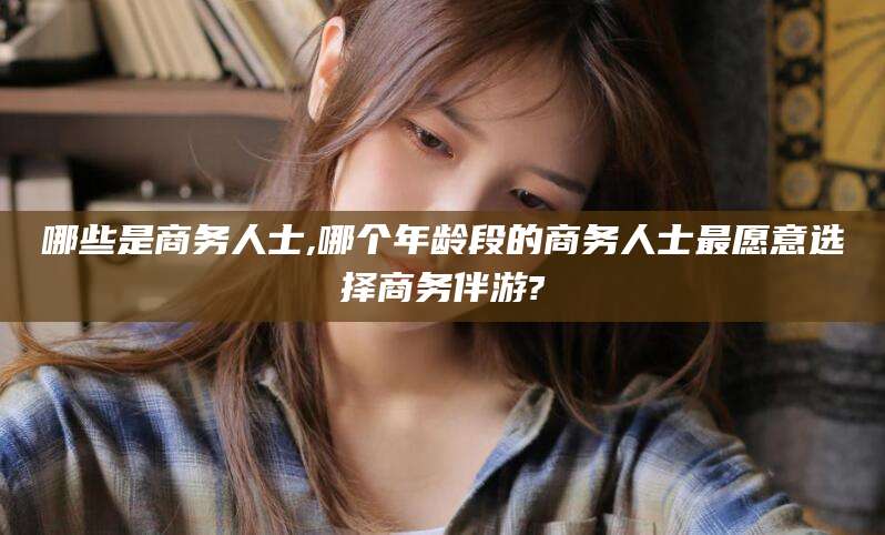 周口哪些是商务人士,哪个年龄段的商务人士最愿意选择商务伴游?