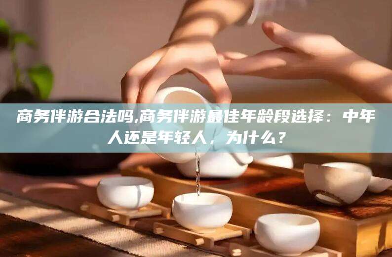 周口商务伴游合法吗,商务伴游最佳年龄段选择：中年人还是年轻人，为什么？