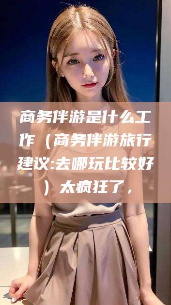 周口商务伴游是什么工作（商务伴游旅行建议:去哪玩比较好）太疯狂了，