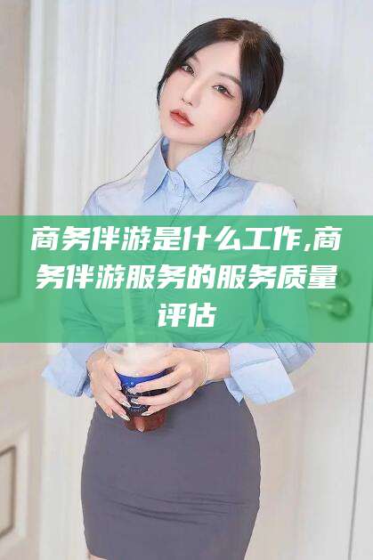 周口商务伴游是什么工作,商务伴游服务的服务质量评估