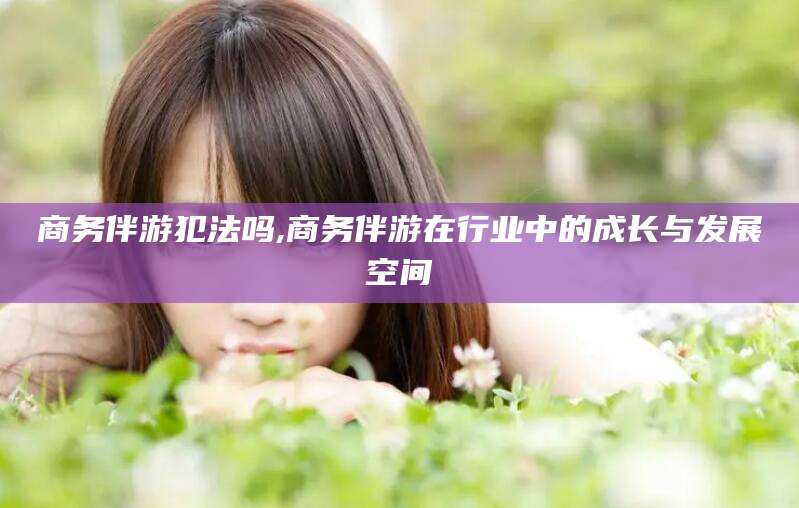 周口商务伴游犯法吗,商务伴游在行业中的成长与发展空间