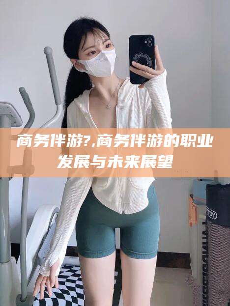 周口商务伴游?,商务伴游的职业发展与未来展望