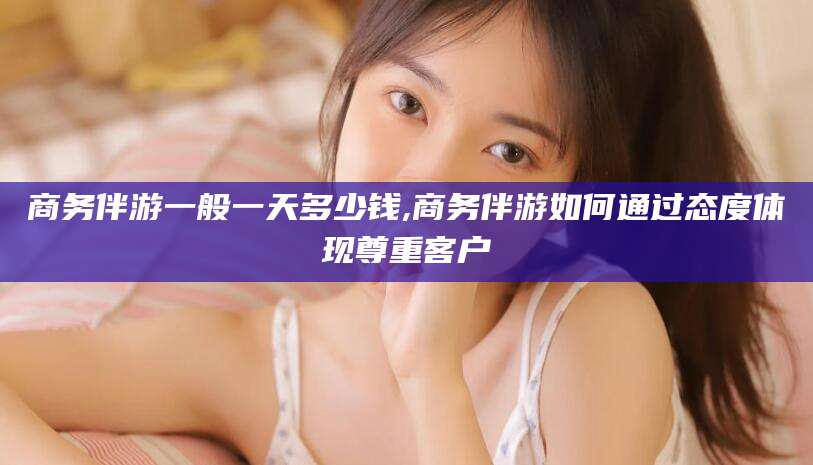 周口商务伴游一般一天多少钱,商务伴游如何通过态度体现尊重客户