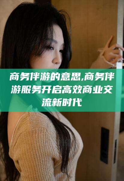 周口商务伴游的意思,商务伴游服务开启高效商业交流新时代