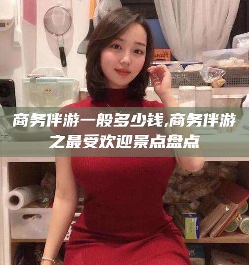 周口商务伴游一般多少钱,商务伴游之最受欢迎景点盘点